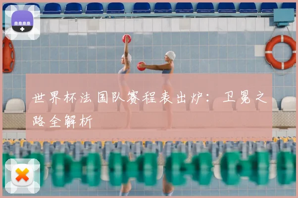 世界杯法国队赛程表出炉：卫冕之路全解析