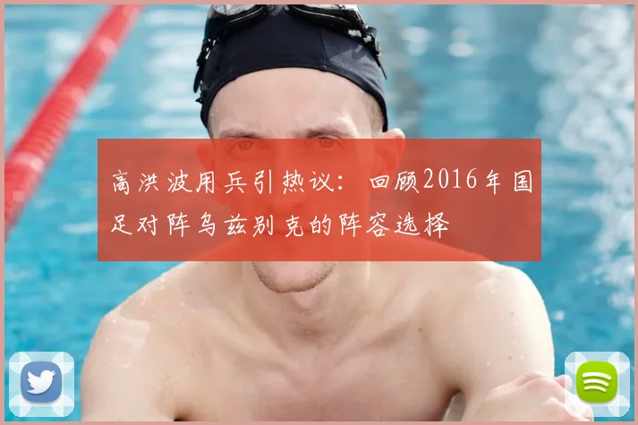 高洪波用兵引热议：回顾2016年国足对阵乌兹别克的阵容选择